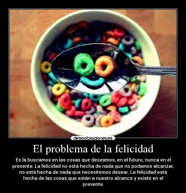 El problema de la felicidad - Es la buscamos en las cosas que deseamos, en el futuro, nunca en el
presente. La felicidad no está hecha de nada que no podamos alcanzar,
no está hecha de nada que necesitemos desear. La felicidad está
hecha de las cosas que están a nuestro alcance y existe en el
presente.
