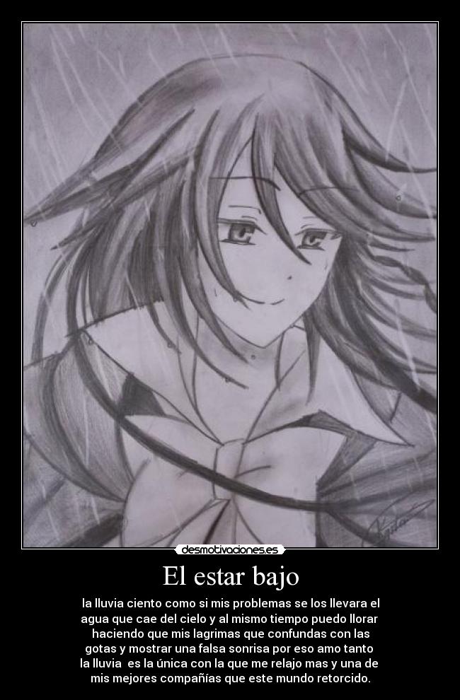 El estar bajo - la lluvia ciento como si mis problemas se los llevara el
agua que cae del cielo y al mismo tiempo puedo llorar 
haciendo que mis lagrimas que confundas con las
gotas y mostrar una falsa sonrisa por eso amo tanto 
la lluvia  es la única con la que me relajo mas y una de 
mis mejores compañías que este mundo retorcido.