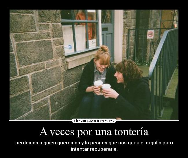 A veces por una tontería - perdemos a quien queremos y lo peor es que nos gana el orgullo para
intentar recuperarle.