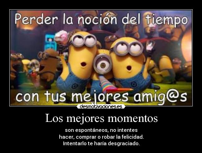 Los mejores momentos - son espontáneos, no intentes
hacer, comprar o robar la felicidad.
Intentarlo te haría desgraciado.