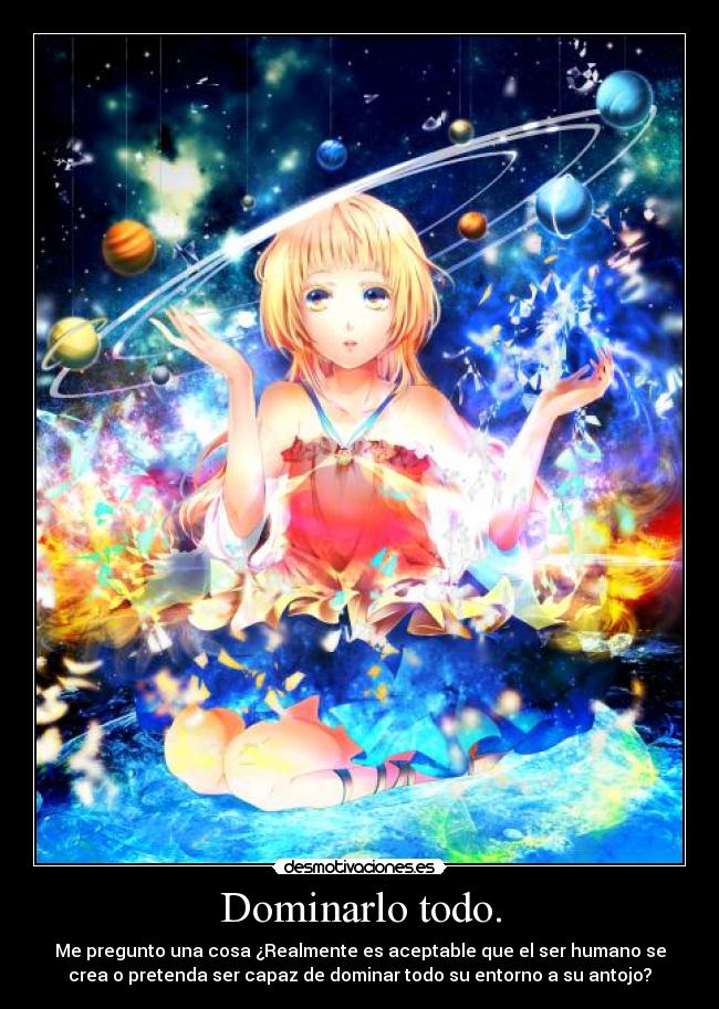 Dominarlo todo. - Me pregunto una cosa ¿Realmente es aceptable que el ser humano se
crea o pretenda ser capaz de dominar todo su entorno a su antojo?