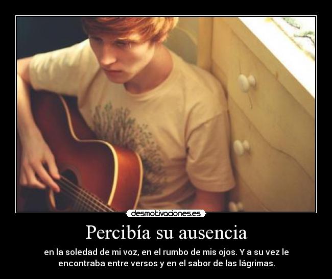 Percibía su ausencia - en la soledad de mi voz, en el rumbo de mis ojos. Y a su vez le
encontraba entre versos y en el sabor de las lágrimas.