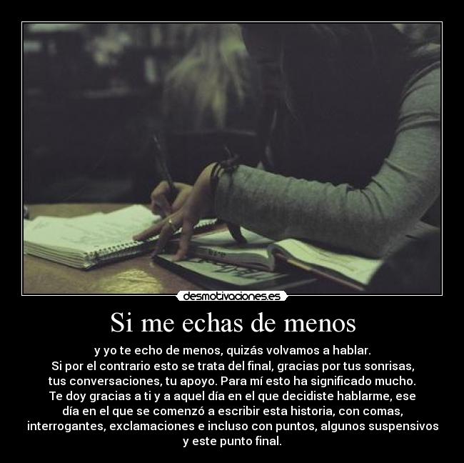 Si me echas de menos - y yo te echo de menos, quizás volvamos a hablar.
Si por el contrario esto se trata del final, gracias por tus sonrisas,
tus conversaciones, tu apoyo. Para mí esto ha significado mucho.
Te doy gracias a ti y a aquel día en el que decidiste hablarme, ese
día en el que se comenzó a escribir esta historia, con comas,
interrogantes, exclamaciones e incluso con puntos, algunos suspensivos
y este punto final.