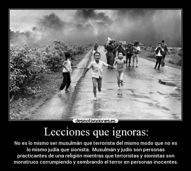 Lecciones que ignoras: - No es lo mismo ser musulmán que terrorista del mismo modo que no es
lo mismo judía que sionista.  Musulmán y judío son personas
practicantes de una religión mientras que terroristas y sionistas son
monstruos corrumpiendo y sembrando el terror en personas inocentes.