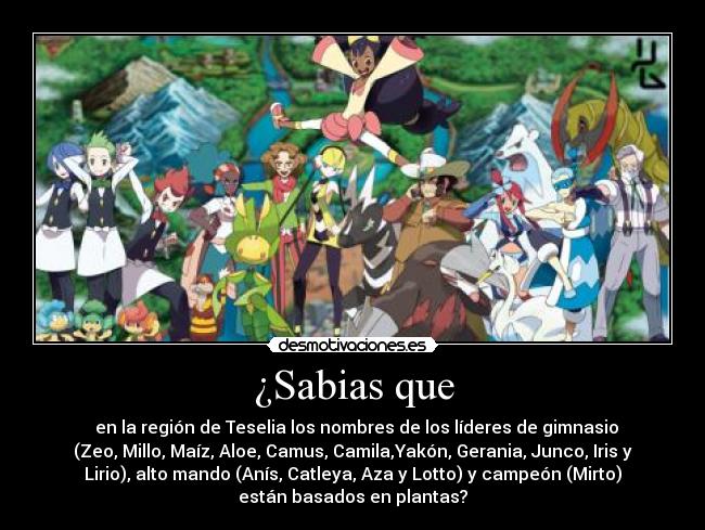 ¿Sabias que - en la región de Teselia los nombres de los líderes de gimnasio
(Zeo, Millo, Maíz, Aloe, Camus, Camila,Yakón, Gerania, Junco, Iris y
Lirio), alto mando (Anís, Catleya, Aza y Lotto) y campeón (Mirto)
están basados en plantas?