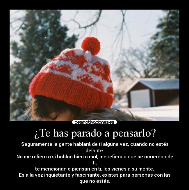 ¿Te has parado a pensarlo? - Seguramente la gente hablará de ti alguna vez, cuando no estés delante.
No me refiero a si hablan bien o mal, me refiero a que se acuerdan de ti,
te mencionan o piensan en ti, les vienes a su mente.
Es a la vez inquietante y fascinante, existes para personas con las que no estás.