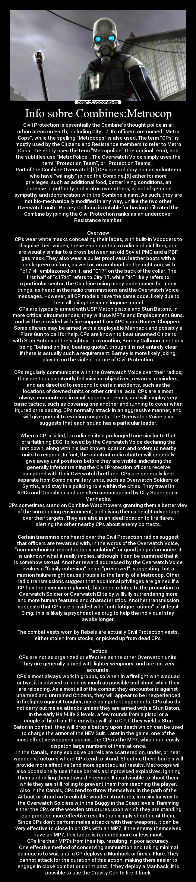 Info sobre Combines:Metrocop - Civil Protection is essentially the Combines thought police in all
urban areas on Earth, including City 17. Its officers are named Metro
Cops, while the spelling Metrocops is also used. The term CPs is
mostly used by the Citizens and Resistance members to refer to Metro
Cops. The entity uses the term Metropolice (the original term), and
the subtitles use MetroPolice. The Overwatch Voice simply uses the
term Protection Team, or Protection Teams.
Part of the Combine Overwatch,[1] CPs are ordinary human volunteers
who have willingly joined the Combine,[5] either for more
privileges, such as additional food, better living conditions, an
increase in authority and status over others, or out of genuine
sympathy and identification with the Combines aims. As such, they are
not bio-mechanically modified in any way, unlike the two other
Overwatch units. Barney Calhoun is notable for having infiltrated the
Combine by joining the Civil Protection ranks as an undercover
Resistance member.

Overview
CPs wear white masks concealing their faces, with built-in Vocoders to
disguise their voices; these each contain a radio and air filters, and
are visually similar to a cross between an old Soviet PMG and a PBF
gas mask. They also wear a bullet proof vest, leather boots with a
black-green uniform, as well as an armband on the right arm, with
c17:i4 emblazoned on it, and C17 on the back of the collar. The
first half of c17:i4 refers to City 17, while :i4 likely refers to
a particular sector, the Combine using many code names for many
things, as heard in the radio transmissions and the Overwatch Voice
messages. However, all CP models have the same code, likely due to
them all using the same ingame model.
CPs are typically armed with USP Match pistols and Stun Batons. In
more critical circumstances, they will use MP7s and Emplacement Guns,
and will be provided with fire support from APCs and Hunter-Choppers.
Some officers may be armed with a deployable Manhack and possibly a
Flare Gun to call for help. CPs are known to beat unarmed Citizens
with Stun Batons at the slightest provocation; Barney Calhoun mentions
being behind on [his] beating quota, though it is not entirely clear
if there is actually such a requirement. Barney is more likely joking,
playing on the violent nature of Civil Protection.

CPs regularly communicate with the Overwatch Voice over their radios;
they are thus constantly fed mission objectives, rewards, reminders,
and are directed to respond to certain incidents, such as the
locations of downed units or other criminal acts. CPs are almost
always encountered in small squads or teams, and will employ very
basic tactics, such as covering one another and running to cover when
injured or reloading. CPs normally attack in an aggressive manner, and
will give pursuit to evading suspects. The Overwatch Voice also
suggests that each squad has a particular leader.

When a CP is killed, its radio emits a prolonged tone similar to that
of a flatlining ECG, followed by the Overwatch Voice declaring the
unit down, along with his last known location and orders to nearby
units to respond. In fact, the constant radio chatter will generally
give away unit positions before they are visible, indicating the
generally inferior training the Civil Protection officers receive
compared with their Overwatch brethren. CPs are generally kept
separate from Combine military units, such as Overwatch Soldiers or
Synths, and stay in a policing role within the cities. They travel in
APCs and Dropships and are often accompanied by City Scanners or
Manhacks.
CPs sometimes stand on Combine Watchtowers granting them a better view
of the surrounding environment, and giving them a height advantage
over their targets. They are also in an ideal location to fire flares,
alerting the other nearby CPs about enemy contacts.

Certain transmissions heard over the Civil Protection radios suggest
that officers are rewarded with, in the words of the Overwatch Voice,
non-mechanical reproduction simulation for good job performance. It
is unknown what it really implies, although it can be surmised that it
is somehow sexual. Another reward addressed by the Overwatch Voice
evokes a family cohesion being preserved, suggesting that a
mission failure might cause trouble to the family of a Metrocop. Other
radio transmissions suggest that additional privileges are gained if a
CP has their memory replaced, this being related to the promotion to
Overwatch Soldier or Overwatch Elite by willfully surrendering more
and more human features and characteristics. Another transmission
suggests that CPs are provided with anti-fatigue rations of at least
3 mg; this is likely a psychoactive drug to help the individual stay
awake longer.

The combat vests worn by Rebels are actually Civil Protection vests,
either stolen from stocks, or picked up from dead CPs.

Tactics
CPs are not as organized or effective as the other Overwatch units.
They are generally armed with lighter weaponry, and are not very
accurate.
CPs almost always work in groups, so when in a firefight with a squad
or two, it is advised to hide as much as possible and shoot while they
are reloading. As almost all of the combat they encounter is against
unarmed and untrained Citizens, they will appear to be inexperienced
in firefights against tougher, more competent opponents. CPs also do
not carry out melee attacks unless they are armed with a Stun Baton.
In the early Half-Life 2 levels, a few rounds from a pistol or a
couple of hits from the crowbar will kill a CP. If they wield a Stun
Baton in combat, they will drop a battery upon death which can be used
to charge the armor of the HEV Suit. Later in the game, one of the
most effective weapons against the CPs is the MP7, which can easily
dispatch large numbers of them at once.
In the Canals, many explosive barrels are scattered on, under, or near
wooden structures where CPs tend to stand. Shooting these barrels will
provide more effective (and more spectacular) results. Metrocops will
also occasionally use these barrels as improvised explosives, igniting
them and rolling them toward Freeman. It is advisable to shoot them
while they are still rolling to prevent them from reaching the player.
Also in the Canals, CPs tend to throw themselves in the path of the
Airboat or stand on breakable wooden structures, in a similar way to
the Overwatch Soldiers with the Buggy in the Coast levels. Ramming
either the CPs or the wooden structures upon which they are standing
can produce more effective results than simply shooting at them.
Since CPs dont perform melee attacks with their weapons, it can be
very effective to close in on CPs with an MP7. If the enemy themselves
have an MP7, this tactic is rendered more or less moot.
CPs fire their MP7s from their hip, resulting in poor accuracy.
One effective method of conserving ammunition and taking minimal
damage is to wait until a CP deploys a Manhack or fires a Flare. They
cannot attack for the duration of this action, making them easier to
engage in close combat or sprint past. If they deploy a Manhack, it is
possible to use the Gravity Gun to fire it back.