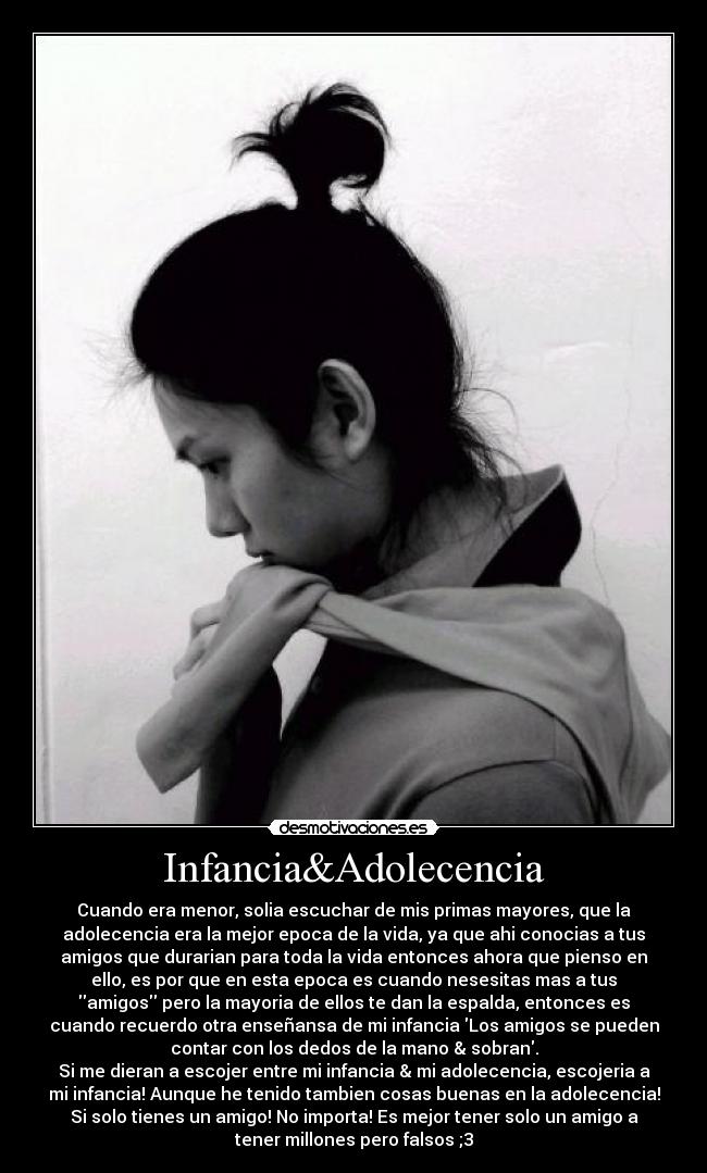 Infancia&Adolecencia - Cuando era menor, solia escuchar de mis primas mayores, que la
adolecencia era la mejor epoca de la vida, ya que ahi conocias a tus
amigos que durarian para toda la vida entonces ahora que pienso en
ello, es por que en esta epoca es cuando nesesitas mas a tus
amigos pero la mayoria de ellos te dan la espalda, entonces es
cuando recuerdo otra enseñansa de mi infancia Los amigos se pueden
contar con los dedos de la mano & sobran.
Si me dieran a escojer entre mi infancia & mi adolecencia, escojeria a
mi infancia! Aunque he tenido tambien cosas buenas en la adolecencia!
Si solo tienes un amigo! No importa! Es mejor tener solo un amigo a
tener millones pero falsos ;3