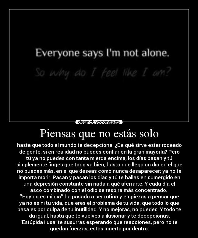 Piensas que no estás solo - hasta que todo el mundo te decepciona. ¿De qué sirve estar rodeado
de gente, si en realidad no puedes confiar en la gran mayoría? Pero
tú ya no puedes con tanta mierda encima, los días pasan y tú
simplemente finges que todo va bien, hasta que llega un día en el que
no puedes más, en el que deseas como nunca desaparecer; ya no te
importa morir. Pasan y pasan los días y tú te hallas en sumergido en
una depresión constante sin nada a qué aferrarte. Y cada día el
asco combinado con el odio se respira más concentrado.
Hoy no es mi día ha pasado a ser rutina y empiezas a pensar que
ya no es ni tu vida, que eres el problema de tu vida, que todo lo que
pasa es por culpa de tu inutilidad. Y no mejoras, no puedes. Y todo te
da igual, hasta que te vuelves a ilusionar y te decepcionas.
‘Estúpida ilusa’ te susurras esperando que reacciones, pero no te
quedan fuerzas, estás muerta por dentro.