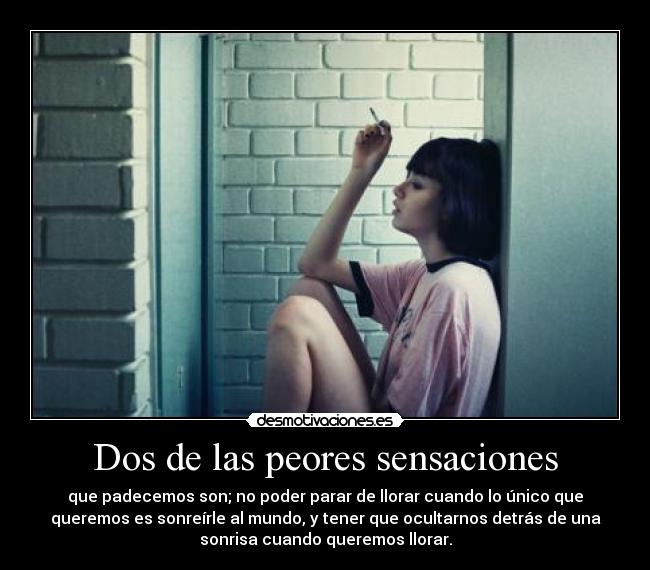 Dos de las peores sensaciones - que padecemos son; no poder parar de llorar cuando lo único que
queremos es sonreírle al mundo, y tener que ocultarnos detrás de una
sonrisa cuando queremos llorar.