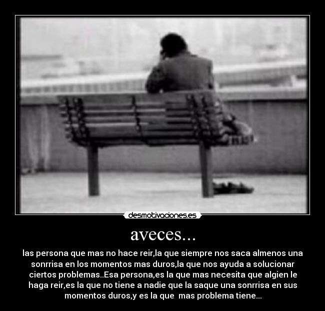 aveces... - las persona que mas no hace reir,la que siempre nos saca almenos una
sonrrisa en los momentos mas duros,la que nos ayuda a solucionar
ciertos problemas..Esa persona,es la que mas necesita que algien le
haga reir,es la que no tiene a nadie que la saque una sonrrisa en sus
momentos duros,y es la que  mas problema tiene...