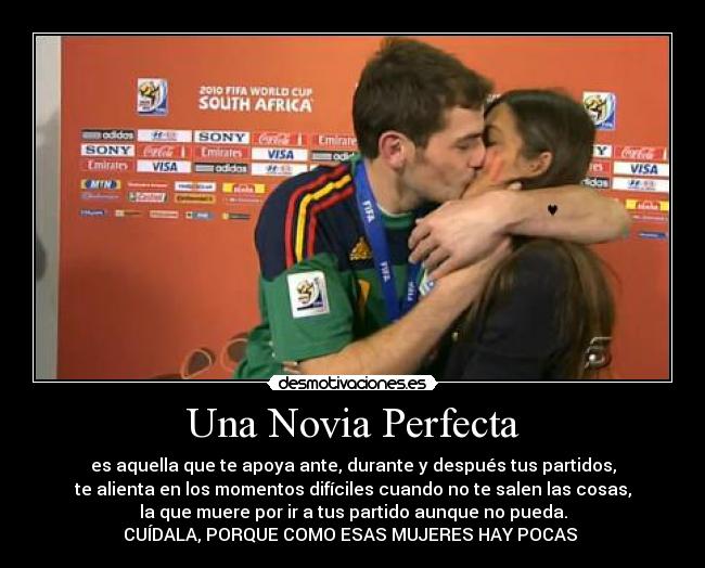 Una Novia Perfecta - es aquella que te apoya ante, durante y después tus partidos,
te alienta en los momentos difíciles cuando no te salen las cosas,
la que muere por ir a tus partido aunque no pueda.
CUÍDALA, PORQUE COMO ESAS MUJERES HAY POCAS ♥