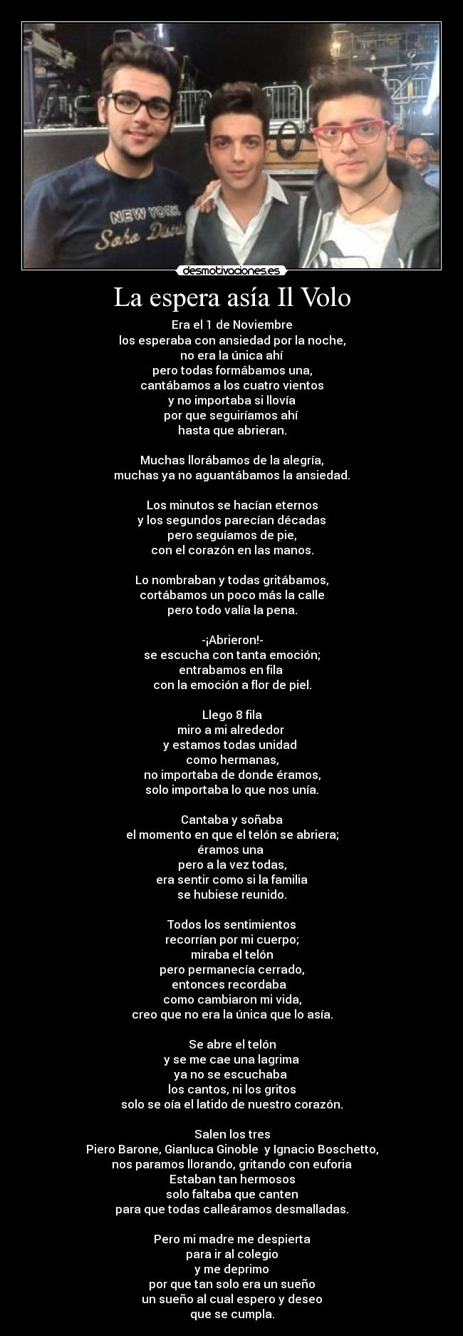La espera asía Il Volo - Era el 1 de Noviembre
los esperaba con ansiedad por la noche,
no era la única ahí
pero todas formábamos una,
cantábamos a los cuatro vientos
y no importaba si llovía
por que seguiríamos ahí
hasta que abrieran.
Muchas llorábamos de la alegría,
muchas ya no aguantábamos la ansiedad.
Los minutos se hacían eternos
y los segundos parecían décadas
pero seguíamos de pie,
con el corazón en las manos.
Lo nombraban y todas gritábamos,
cortábamos un poco más la calle
pero todo valía la pena.
-¡Abrieron!-
se escucha con tanta emoción;
entrabamos en fila
con la emoción a flor de piel.
Llego 8 fila
miro a mi alrededor
y estamos todas unidad
como hermanas,
no importaba de donde éramos,
solo importaba lo que nos unía.
Cantaba y soñaba
el momento en que el telón se abriera;
éramos una
pero a la vez todas,
era sentir como si la familia
se hubiese reunido.
Todos los sentimientos
recorrían por mi cuerpo;
miraba el telón
pero permanecía cerrado,
entonces recordaba
como cambiaron mi vida,
creo que no era la única que lo asía.
Se abre el telón
y se me cae una lagrima
ya no se escuchaba
los cantos, ni los gritos
solo se oía el latido de nuestro corazón.
Salen los tres
Piero Barone, Gianluca Ginoble y Ignacio Boschetto,
nos paramos llorando, gritando con euforia
Estaban tan hermosos
solo faltaba que canten
para que todas calleáramos desmalladas.
Pero mi madre me despierta
para ir al colegio
y me deprimo
por que tan solo era un sueño
un sueño al cual espero y deseo
que se cumpla.