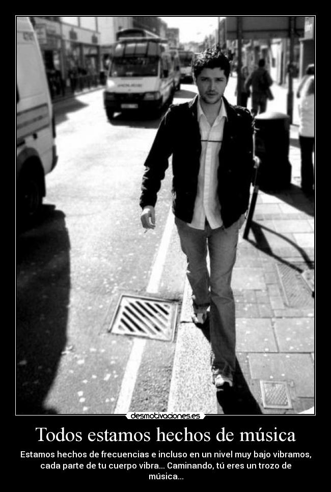 Todos estamos hechos de música - Estamos hechos de frecuencias e incluso en un nivel muy bajo vibramos,
cada parte de tu cuerpo vibra... Caminando, tú eres un trozo de
música...