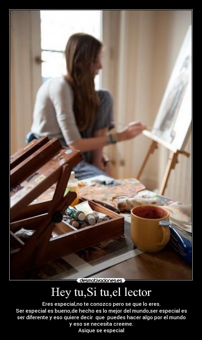 Hey tu,Si tu,el lector - Eres especial,no te conozco pero se que lo eres.
Ser especial es bueno,de hecho es lo mejor del mundo,ser especial es
ser diferente y eso quiere decir que puedes hacer algo por el mundo
y eso se necesita creeme.
Asique se especial