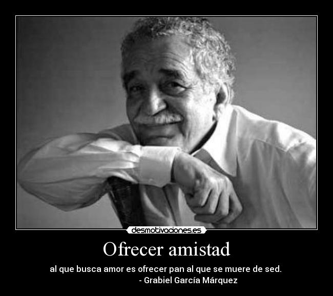 Ofrecer amistad - al que busca amor es ofrecer pan al que se muere de sed. 
                     - Grabiel García Márquez