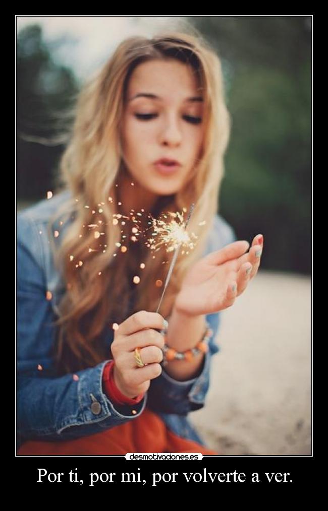Por ti, por mi, por volverte a ver. -