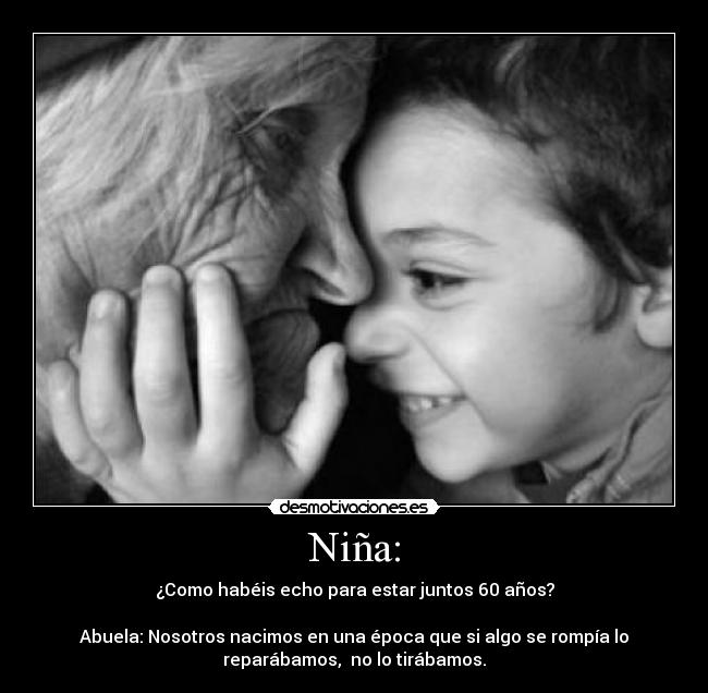 Niña: - ¿Como habéis echo para estar juntos 60 años?
Abuela: Nosotros nacimos en una época que si algo se rompía lo
reparábamos, no lo tirábamos.