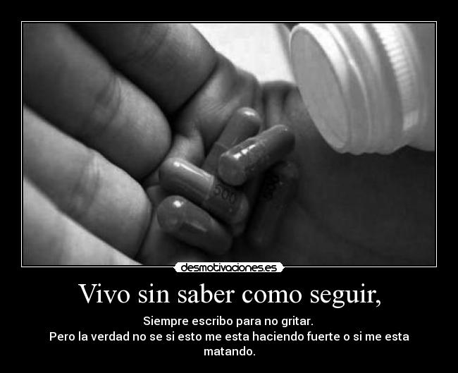Vivo sin saber como seguir, - Siempre escribo para no gritar. 
Pero la verdad no se si esto me esta haciendo fuerte o si me esta matando.