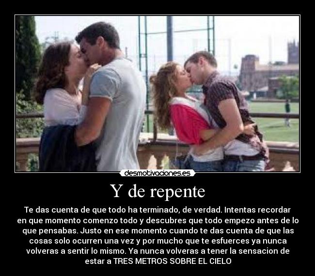 Y de repente - Te das cuenta de que todo ha terminado, de verdad. Intentas recordar
en que momento comenzo todo y descubres que todo empezo antes de lo
que pensabas. Justo en ese momento cuando te das cuenta de que las
cosas solo ocurren una vez y por mucho que te esfuerces ya nunca
volveras a sentir lo mismo. Ya nunca volveras a tener la sensacion de
estar a TRES METROS SOBRE EL CIELO