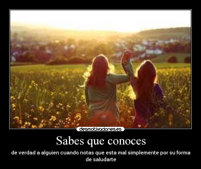 Sabes que conoces - de verdad a alguien cuando notas que esta mal simplemente por su forma
de saludarte