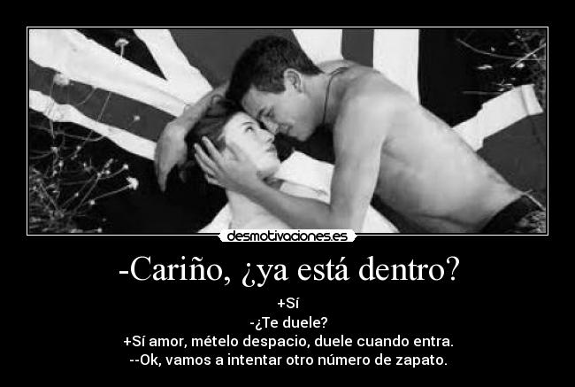 -Cariño, ¿ya está dentro? - +Sí
-¿Te duele?
+Sí amor, mételo despacio, duele cuando entra.
--Ok, vamos a intentar otro número de zapato.