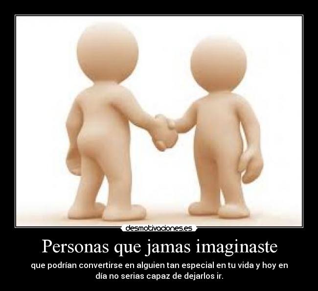 Personas que jamas imaginaste - que podrían convertirse en alguien tan especial en tu vida y hoy en
día no serias capaz de dejarlos ir.