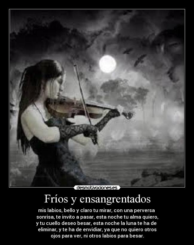 Fríos y ensangrentados - mis labios, bello y claro tu mirar, con una perversa
sonrisa, te invito a pasar, esta noche tu alma quiero,
y tu cuello deseo besar, esta noche la luna te ha de
eliminar, y te ha de envidiar, ya que no quiero otros
ojos para ver, ni otros labios para besar.