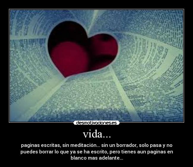 vida... - paginas escritas, sin meditación... sin un borrador, solo pasa y no
puedes borrar lo que ya se ha escrito, pero tienes aun paginas en
blanco mas adelante...