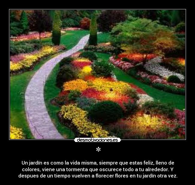 * - Un jardín es como la vida misma, siempre que estas feliz, lleno de
colores, viene una tormenta que oscurece todo a tu alrededor. Y
despues de un tiempo vuelven a florecer flores en tu jardín otra vez.