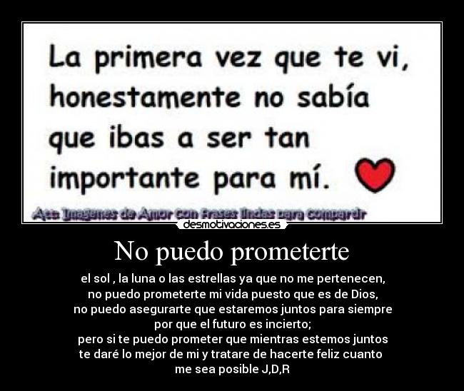 No puedo prometerte - el sol , la luna o las estrellas ya que no me pertenecen,
no puedo prometerte mi vida puesto que es de Dios,
no puedo asegurarte que estaremos juntos para siempre
por que el futuro es incierto;
pero si te puedo prometer que mientras estemos juntos
te daré lo mejor de mi y tratare de hacerte feliz cuanto 
me sea posible J,D,R
