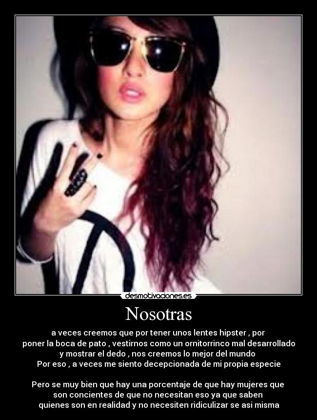 Nosotras - a veces creemos que por tener unos lentes hipster , por 
poner la boca de pato , vestirnos como un ornitorrinco mal desarrollado
y mostrar el dedo , nos creemos lo mejor del mundo 
Por eso , a veces me siento decepcionada de mi propia especie

Pero se muy bien que hay una porcentaje de que hay mujeres que 
son concientes de que no necesitan eso ya que saben 
quienes son en realidad y no necesiten ridiculizar se asi misma