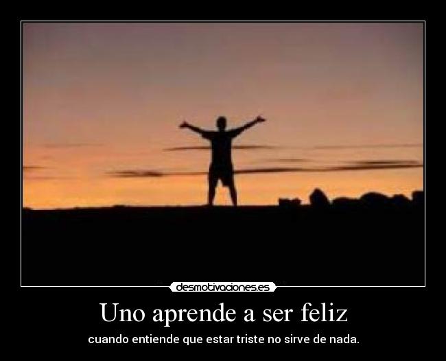Uno aprende a ser feliz - cuando entiende que estar triste no sirve de nada.