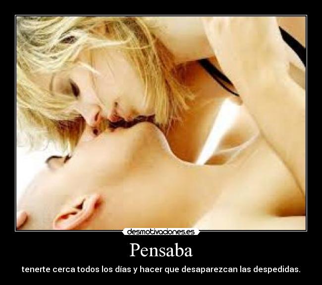 Pensaba - tenerte cerca todos los días y hacer que desaparezcan las despedidas.