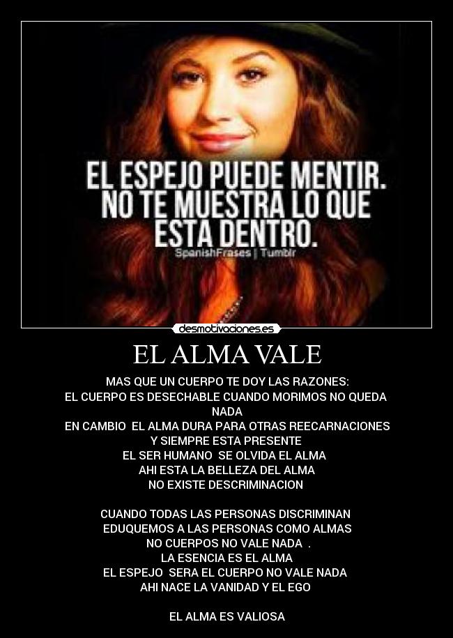 EL ALMA VALE - MAS QUE UN CUERPO TE DOY LAS RAZONES:
EL CUERPO ES DESECHABLE CUANDO MORIMOS NO QUEDA 
NADA
EN CAMBIO  EL ALMA DURA PARA OTRAS REECARNACIONES
Y SIEMPRE ESTA PRESENTE
EL SER HUMANO  SE OLVIDA EL ALMA  
AHI ESTA LA BELLEZA DEL ALMA
NO EXISTE DESCRIMINACION 

CUANDO TODAS LAS PERSONAS DISCRIMINAN 
EDUQUEMOS A LAS PERSONAS COMO ALMAS
 NO CUERPOS NO VALE NADA  .
LA ESENCIA ES EL ALMA
 EL ESPEJO  SERA EL CUERPO NO VALE NADA  
AHI NACE LA VANIDAD Y EL EGO 

EL ALMA ES VALIOSA