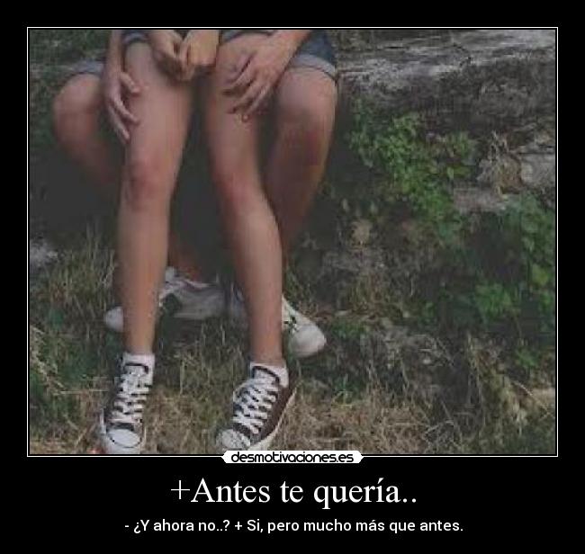 +Antes te quería.. - - ¿Y ahora no..? + Si, pero mucho más que antes.