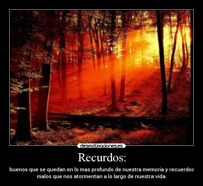Recurdos: - buenos que se quedan en lo mas profundo de nuestra memoria y recuerdos
malos que nos atormentan a lo largo de nuestra vida.