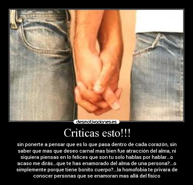 Criticas esto!!! - sin ponerte a pensar que es lo que pasa dentro de cada corazón, sin
saber que mas que deseo carnal mas bien fue atracción del alma, ni
siquiera piensas en lo felices que son tu solo hablas por hablar...o
acaso me dirás...que te has enamorado del alma de una persona?...o
simplemente porque tiene bonito cuerpo?...la homofobia te privara de
conocer personas que se enamoran mas allá del físico