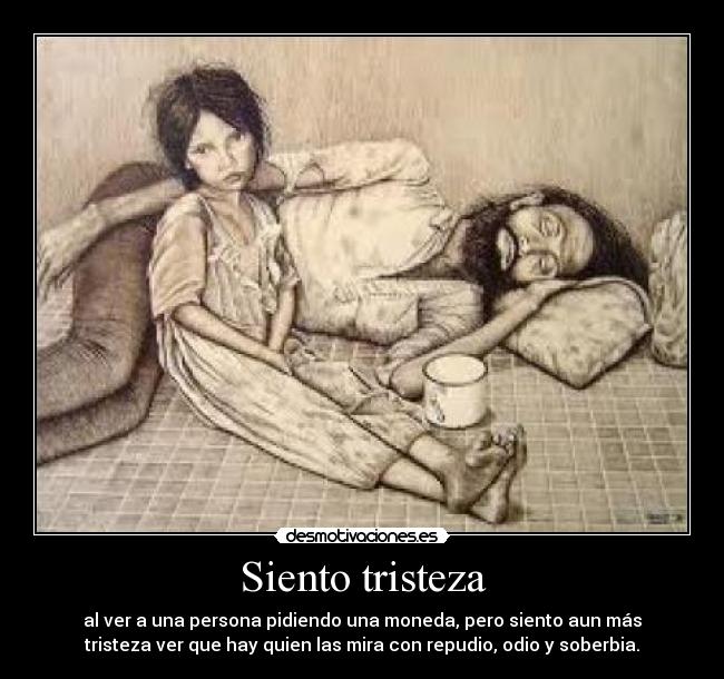 Siento tristeza - al ver a una persona pidiendo una moneda, pero siento aun más
tristeza ver que hay quien las mira con repudio, odio y soberbia.