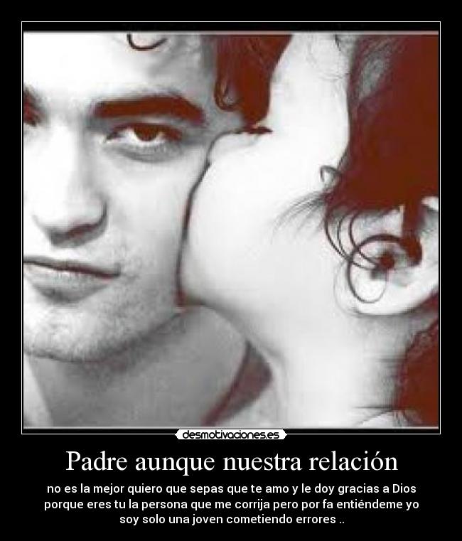 Padre aunque nuestra relación - no es la mejor quiero que sepas que te amo y le doy gracias a Dios
porque eres tu la persona que me corrija pero por fa entiéndeme yo
soy solo una joven cometiendo errores ..