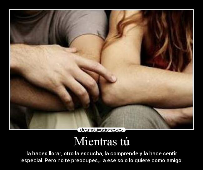 Mientras tú - la haces llorar, otro la escucha, la comprende y la hace sentir
especial. Pero no te preocupes,.. a ese solo lo quiere como amigo.