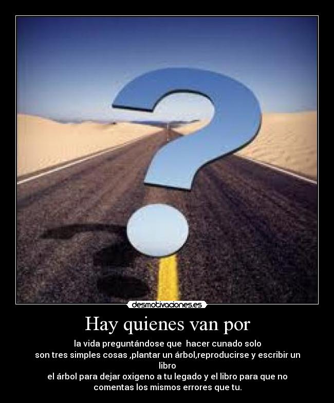 Hay quienes van por - la vida preguntándose que  hacer cunado solo
son tres simples cosas ,plantar un árbol,reproducirse y escribir un
libro
el árbol para dejar oxigeno a tu legado y el libro para que no
comentas los mismos errores que tu.