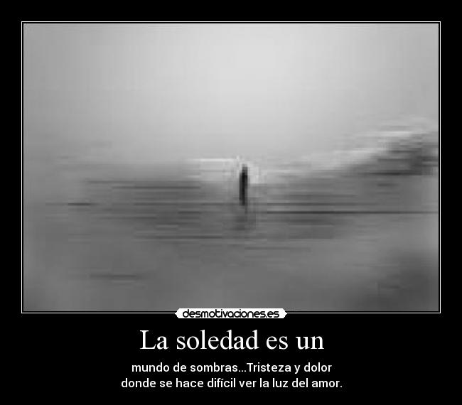 La soledad es un - mundo de sombras...Tristeza y dolor
donde se hace difícil ver la luz del amor.