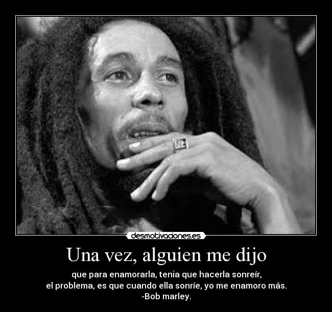 Una vez, alguien me dijo - que para enamorarla, tenia que hacerla sonreír,
el problema, es que cuando ella sonríe, yo me enamoro más.
-Bob marley.