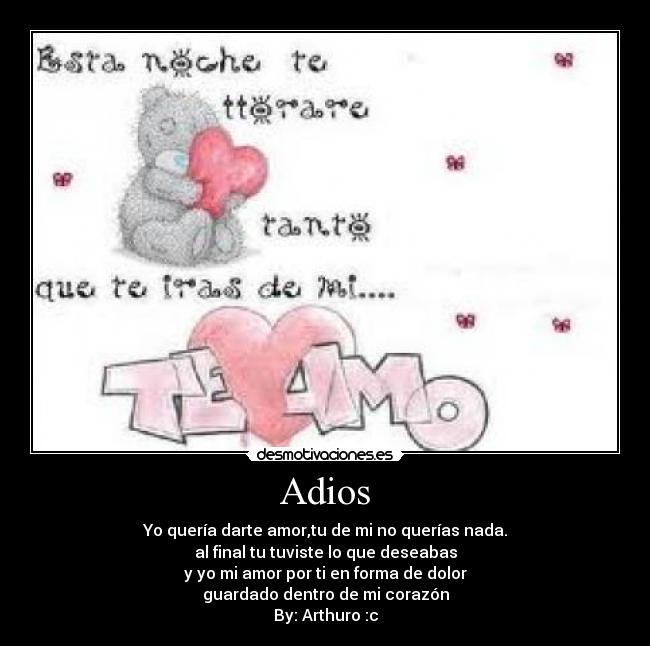 Adios - Yo quería darte amor,tu de mi no querías nada.
al final tu tuviste lo que deseabas
y yo mi amor por ti en forma de dolor
guardado dentro de mi corazón
By: Arthuro :c