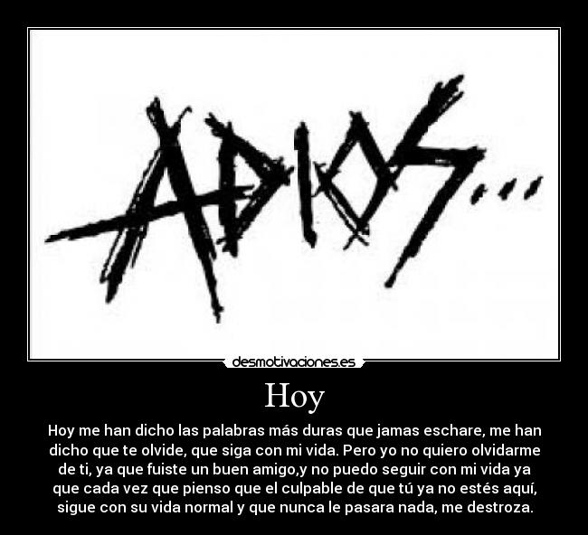 Hoy - Hoy me han dicho las palabras más duras que jamas eschare, me han
dicho que te olvide, que siga con mi vida. Pero yo no quiero olvidarme
de ti, ya que fuiste un buen amigo,y no puedo seguir con mi vida ya
que cada vez que pienso que el culpable de que tú ya no estés aquí,
sigue con su vida normal y que nunca le pasara nada, me destroza.