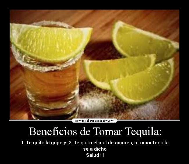 Beneficios de Tomar Tequila: - 1. Te quita la gripe y  2. Te quita el mal de amores, a tomar tequila se a dicho
Salud !!!