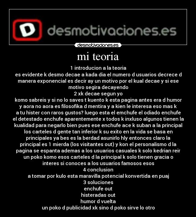 mi teoria - 1 introducion a la teoria
es evidente k desmo decae a kada dia el numero d usuarios decrece d
manera exponencial es decir ay un motivo por el kual decae y si ese
motivo segira decayendo
2 xk decae segun yo
komo sabreis y si no lo saves t kuento k esta pagina antes era d humor
y aora no aora es filosofika d mentira y a kien le interesa eso mas k
a tu hister con raros gustos? luego esta el emchufe el odiado enchufe
el detestado enchufe aparentemente x todos k inxluso algunos tienen la
kualidad para negarlo bien pues ese enchufe ace k suban a la principal
los carteles d gente tan inferior k su exito en la vida se basa en
principales ya bes es la berdad asunirlo hly entonces claro la
principal es 1 mierda (los visitantes out) y kon el personalismo d la
pagina se espanta ademas a los usuarios casuales k solo kedrian reir
un poko komo esos carteles d la principal k solo tienen gracia o
interes si conoces a los usuarios famosos esos
4 conclusion
a tomar por kulo esta maravilla potencial konvertida en puaj
3 soluciones
enchufe out
histeradas out
humor d vuelta
un poko d publicidad xk sino d poko sirve lo otro