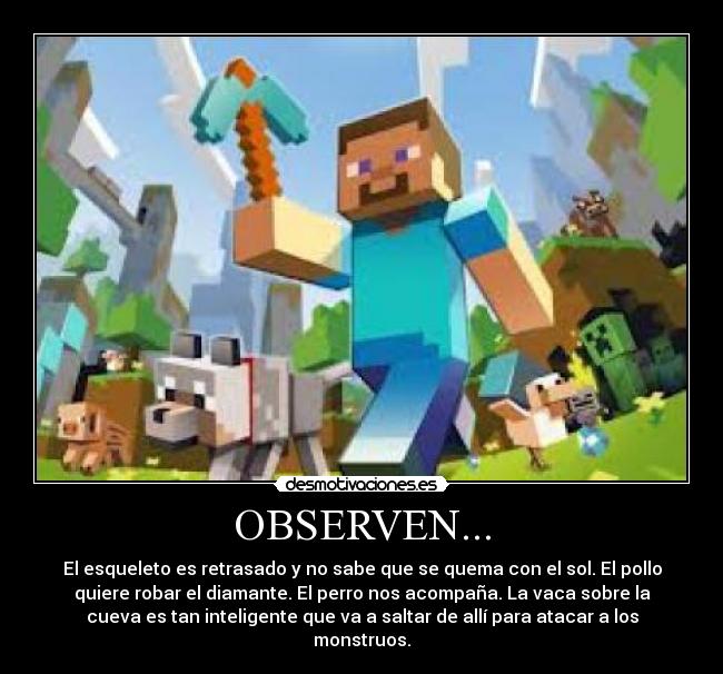 OBSERVEN... - El esqueleto es retrasado y no sabe que se quema con el sol. El pollo
quiere robar el diamante. El perro nos acompaña. La vaca sobre la
cueva es tan inteligente que va a saltar de allí para atacar a los
monstruos.
