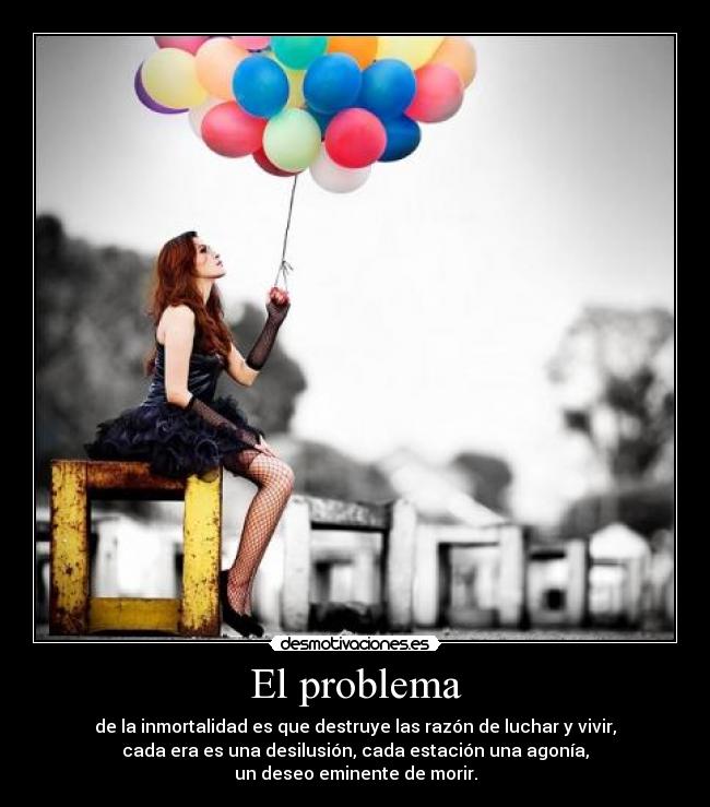 El problema - de la inmortalidad es que destruye las razón de luchar y vivir,
cada era es una desilusión, cada estación una agonía,
un deseo eminente de morir.